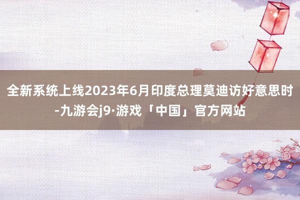 全新系统上线2023年6月印度总理莫迪访好意思时-九游会j9·游戏「中国」官方网站