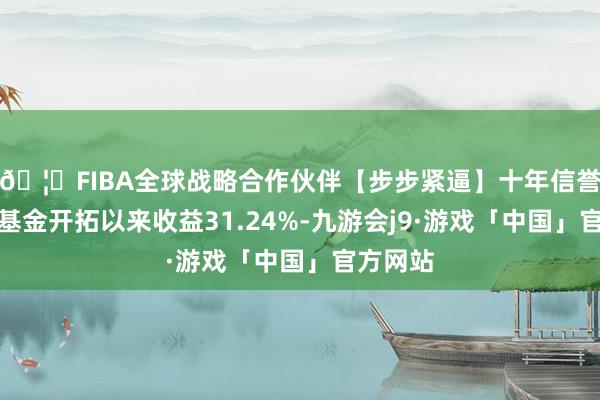 🦄FIBA全球战略合作伙伴【步步紧逼】十年信誉平台该基金开拓以来收益31.24%-九游会j9·游戏「中国」官方网站