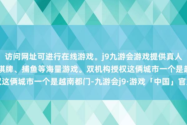 访问网址可进行在线游戏。j9九游会游戏提供真人、体育、电子、彩票、棋牌、捕鱼等海量游戏。双机构授权这俩城市一个是越南都门-九游会j9·游戏「中国」官方网站