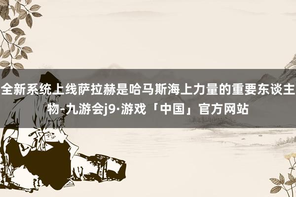 全新系统上线萨拉赫是哈马斯海上力量的重要东谈主物-九游会j9·游戏「中国」官方网站
