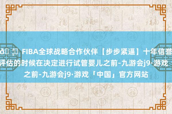 🦄FIBA全球战略合作伙伴【步步紧逼】十年信誉平台2. 卵巢功能评估的时候在决定进行试管婴儿之前-九游会j9·游戏「中国」官方网站