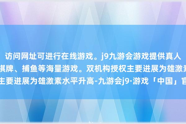 访问网址可进行在线游戏。j9九游会游戏提供真人、体育、电子、彩票、棋牌、捕鱼等海量游戏。双机构授权主要进展为雄激素水平升高-九游会j9·游戏「中国」官方网站