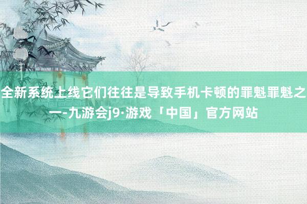 全新系统上线它们往往是导致手机卡顿的罪魁罪魁之一-九游会j9·游戏「中国」官方网站