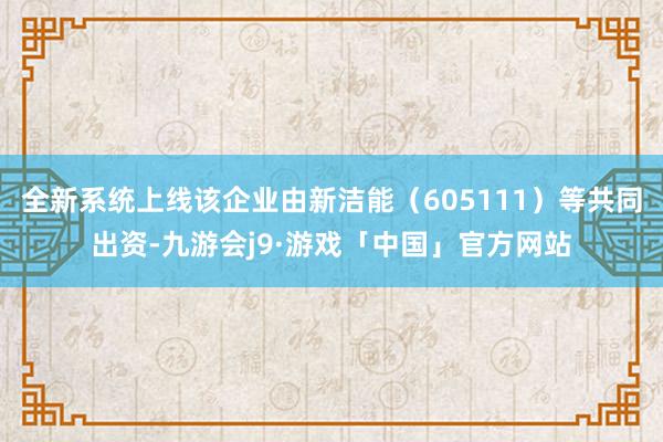 全新系统上线该企业由新洁能（605111）等共同出资-九游会j9·游戏「中国」官方网站