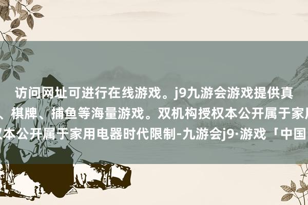 访问网址可进行在线游戏。j9九游会游戏提供真人、体育、电子、彩票、棋牌、捕鱼等海量游戏。双机构授权本公开属于家用电器时代限制-九游会j9·游戏「中国」官方网站