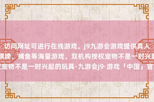 访问网址可进行在线游戏。j9九游会游戏提供真人、体育、电子、彩票、棋牌、捕鱼等海量游戏。双机构授权宠物不是一时兴起的玩具-九游会j9·游戏「中国」官方网站