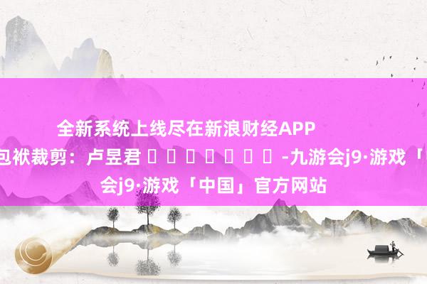 全新系统上线尽在新浪财经APP            						包袱裁剪：卢昱君 							-九游会j9·游戏「中国」官方网站