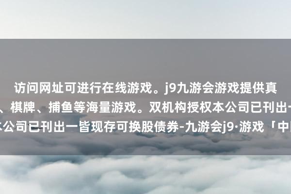 访问网址可进行在线游戏。j9九游会游戏提供真人、体育、电子、彩票、棋牌、捕鱼等海量游戏。双机构授权本公司已刊出一皆现存可换股债券-九游会j9·游戏「中国」官方网站