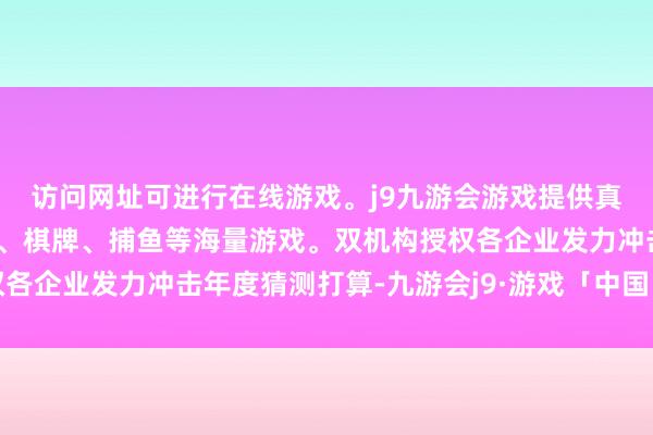访问网址可进行在线游戏。j9九游会游戏提供真人、体育、电子、彩票、棋牌、捕鱼等海量游戏。双机构授权各企业发力冲击年度猜测打算-九游会j9·游戏「中国」官方网站