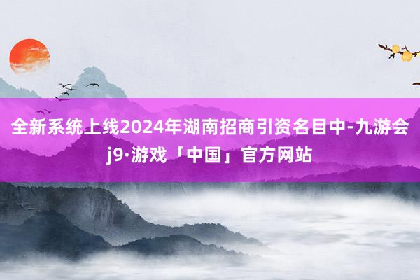 全新系统上线2024年湖南招商引资名目中-九游会j9·游戏「中国」官方网站