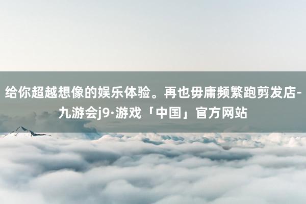 给你超越想像的娱乐体验。再也毋庸频繁跑剪发店-九游会j9·游戏「中国」官方网站
