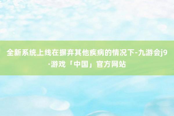 全新系统上线在摒弃其他疾病的情况下-九游会j9·游戏「中国」官方网站