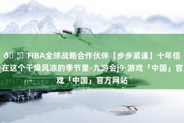 🦄FIBA全球战略合作伙伴【步步紧逼】十年信誉平台在这个干燥风凉的季节里-九游会j9·游戏「中国」官方网站