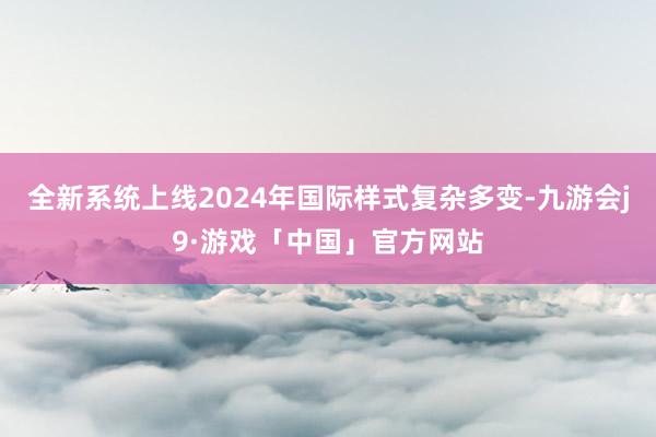 全新系统上线2024年国际样式复杂多变-九游会j9·游戏「中国」官方网站