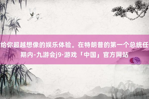给你超越想像的娱乐体验。在特朗普的第一个总统任期内-九游会j9·游戏「中国」官方网站