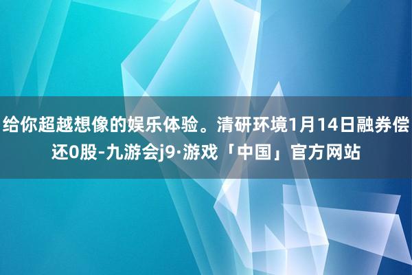 给你超越想像的娱乐体验。清研环境1月14日融券偿还0股-九游会j9·游戏「中国」官方网站