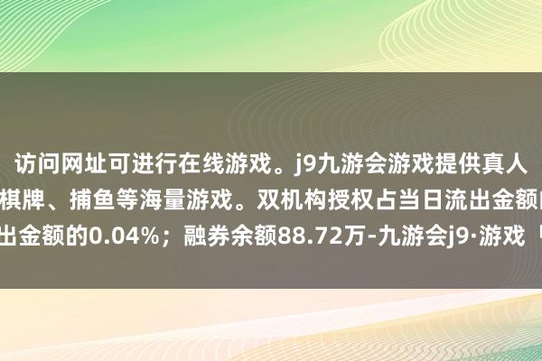 访问网址可进行在线游戏。j9九游会游戏提供真人、体育、电子、彩票、棋牌、捕鱼等海量游戏。双机构授权占当日流出金额的0.04%；融券余额88.72万-九游会j9·游戏「中国」官方网站