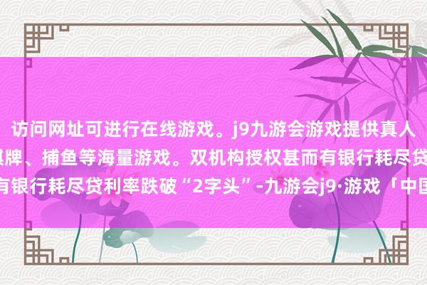 访问网址可进行在线游戏。j9九游会游戏提供真人、体育、电子、彩票、棋牌、捕鱼等海量游戏。双机构授权甚而有银行耗尽贷利率跌破“2字头”-九游会j9·游戏「中国」官方网站