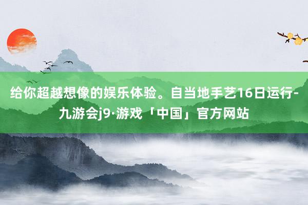给你超越想像的娱乐体验。自当地手艺16日运行-九游会j9·游戏「中国」官方网站