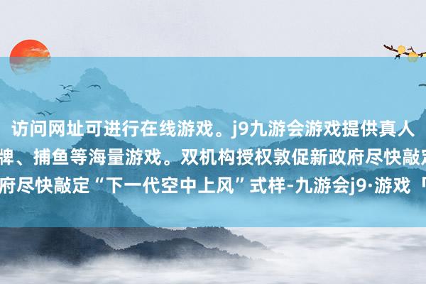 访问网址可进行在线游戏。j9九游会游戏提供真人、体育、电子、彩票、棋牌、捕鱼等海量游戏。双机构授权敦促新政府尽快敲定“下一代空中上风”式样-九游会j9·游戏「中国」官方网站
