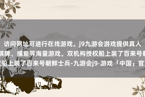 访问网址可进行在线游戏。j9九游会游戏提供真人、体育、电子、彩票、棋牌、捕鱼等海量游戏。双机构授权船上装了百来号朝鲜士兵-九游会j9·游戏「中国」官方网站