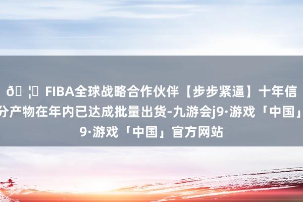 🦄FIBA全球战略合作伙伴【步步紧逼】十年信誉平台部分产物在年内已达成批量出货-九游会j9·游戏「中国」官方网站