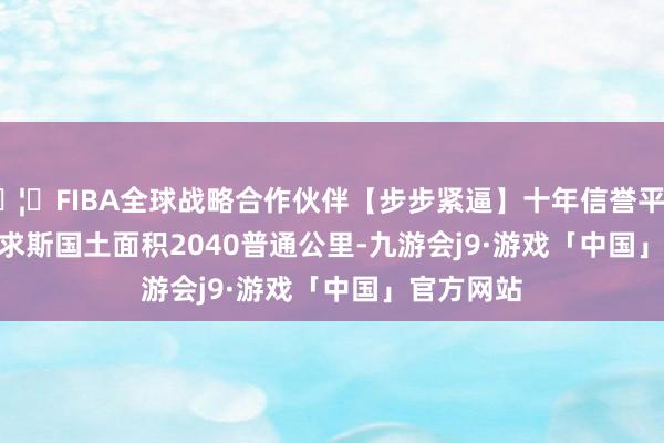 🦄FIBA全球战略合作伙伴【步步紧逼】十年信誉平台       毛里求斯国土面积2040普通公里-九游会j9·游戏「中国」官方网站