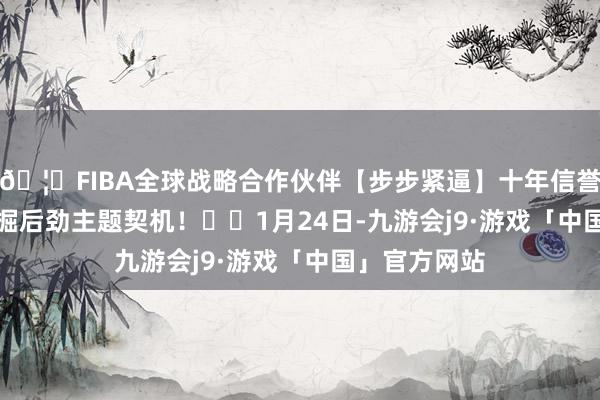🦄FIBA全球战略合作伙伴【步步紧逼】十年信誉平台助您挖掘后劲主题契机！		　　1月24日-九游会j9·游戏「中国」官方网站