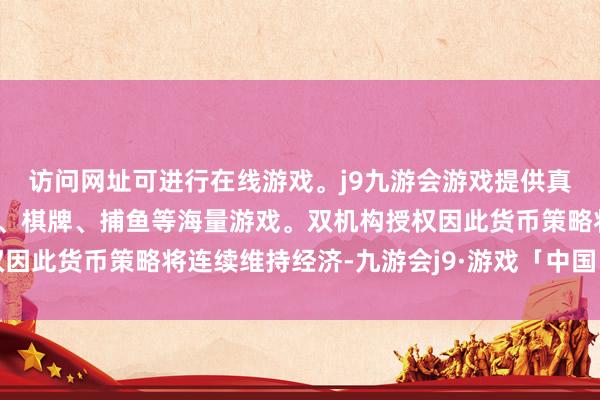 访问网址可进行在线游戏。j9九游会游戏提供真人、体育、电子、彩票、棋牌、捕鱼等海量游戏。双机构授权因此货币策略将连续维持经济-九游会j9·游戏「中国」官方网站