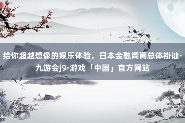 给你超越想像的娱乐体验。日本金融阛阓总体褂讪-九游会j9·游戏「中国」官方网站