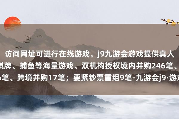 访问网址可进行在线游戏。j9九游会游戏提供真人、体育、电子、彩票、棋牌、捕鱼等海量游戏。双机构授权境内并购246笔、跨境并购17笔；要紧钞票重组9笔-九游会j9·游戏「中国」官方网站