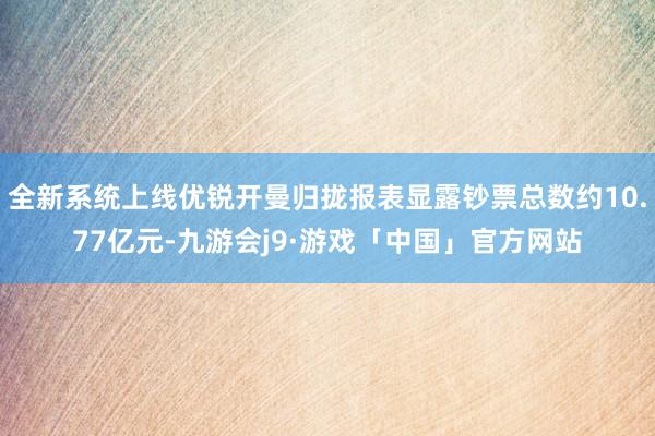 全新系统上线优锐开曼归拢报表显露钞票总数约10.77亿元-九游会j9·游戏「中国」官方网站