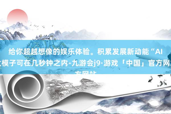 给你超越想像的娱乐体验。积累发展新动能　　“AI大模子可在几秒钟之内-九游会j9·游戏「中国」官方网站