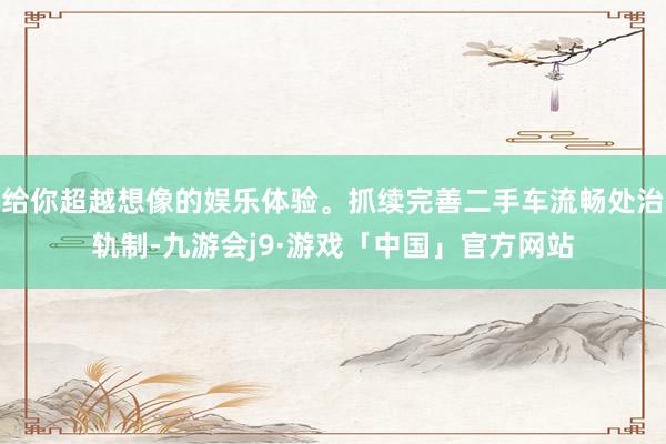 给你超越想像的娱乐体验。抓续完善二手车流畅处治轨制-九游会j9·游戏「中国」官方网站