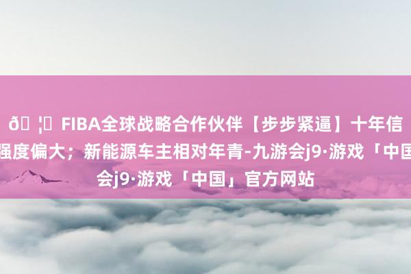 🦄FIBA全球战略合作伙伴【步步紧逼】十年信誉平台使用强度偏大；新能源车主相对年青-九游会j9·游戏「中国」官方网站