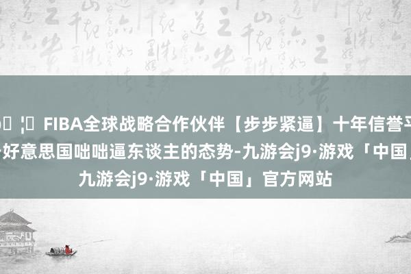 🦄FIBA全球战略合作伙伴【步步紧逼】十年信誉平台       关于好意思国咄咄逼东谈主的态势-九游会j9·游戏「中国」官方网站