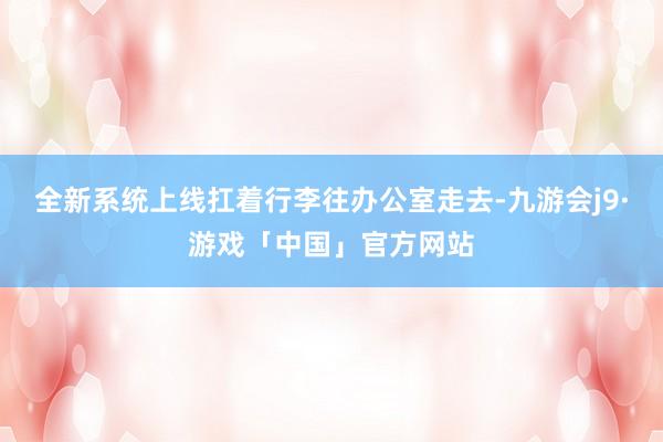 全新系统上线扛着行李往办公室走去-九游会j9·游戏「中国」官方网站