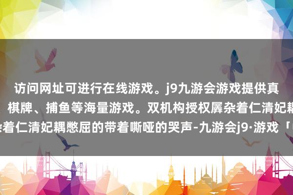 访问网址可进行在线游戏。j9九游会游戏提供真人、体育、电子、彩票、棋牌、捕鱼等海量游戏。双机构授权羼杂着仁清妃耦憋屈的带着嘶哑的哭声-九游会j9·游戏「中国」官方网站