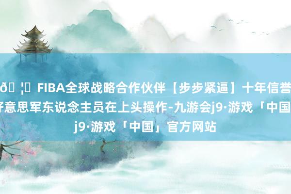 🦄FIBA全球战略合作伙伴【步步紧逼】十年信誉平台24个好意思军东说念主员在上头操作-九游会j9·游戏「中国」官方网站