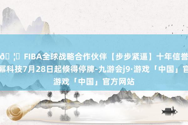 🦄FIBA全球战略合作伙伴【步步紧逼】十年信誉平台加幂科技7月28日起倏得停牌-九游会j9·游戏「中国」官方网站