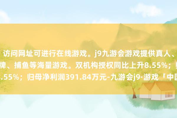 访问网址可进行在线游戏。j9九游会游戏提供真人、体育、电子、彩票、棋牌、捕鱼等海量游戏。双机构授权同比上升8.55%；归母净利润391.84万元-九游会j9·游戏「中国」官方网站