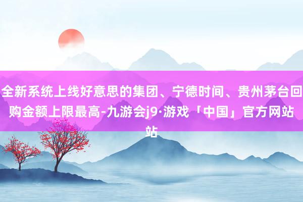 全新系统上线好意思的集团、宁德时间、贵州茅台回购金额上限最高-九游会j9·游戏「中国」官方网站