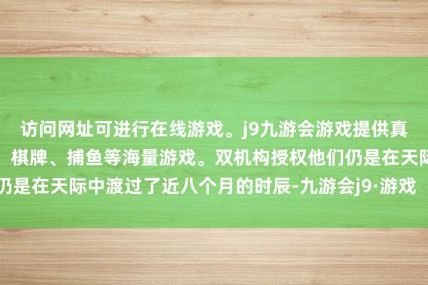 访问网址可进行在线游戏。j9九游会游戏提供真人、体育、电子、彩票、棋牌、捕鱼等海量游戏。双机构授权他们仍是在天际中渡过了近八个月的时辰-九游会j9·游戏「中国」官方网站