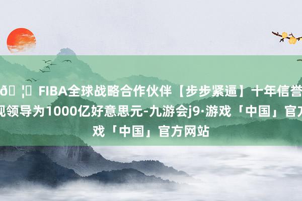 🦄FIBA全球战略合作伙伴【步步紧逼】十年信誉平台现领导为1000亿好意思元-九游会j9·游戏「中国」官方网站