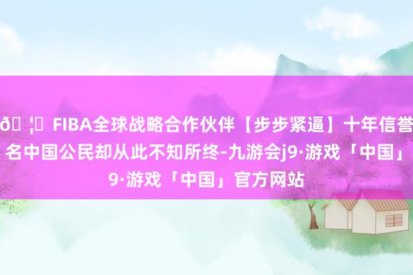 🦄FIBA全球战略合作伙伴【步步紧逼】十年信誉平台但 6 名中国公民却从此不知所终-九游会j9·游戏「中国」官方网站