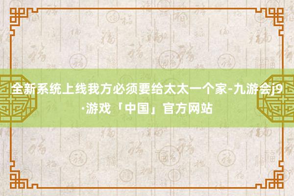 全新系统上线我方必须要给太太一个家-九游会j9·游戏「中国」官方网站