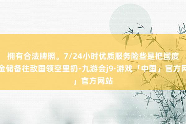 拥有合法牌照。7/24小时优质服务险些是把国度黄金储备往敌国领空里扔-九游会j9·游戏「中国」官方网站