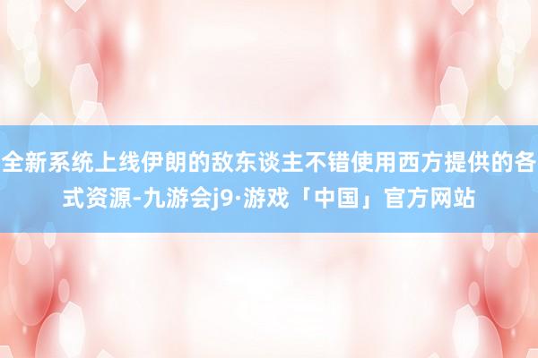全新系统上线伊朗的敌东谈主不错使用西方提供的各式资源-九游会j9·游戏「中国」官方网站