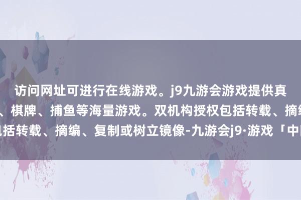访问网址可进行在线游戏。j9九游会游戏提供真人、体育、电子、彩票、棋牌、捕鱼等海量游戏。双机构授权包括转载、摘编、复制或树立镜像-九游会j9·游戏「中国」官方网站