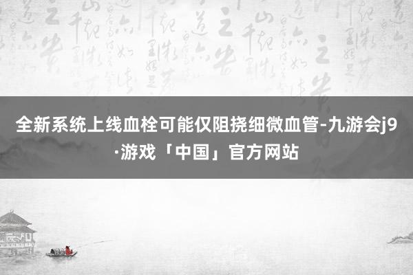 全新系统上线血栓可能仅阻挠细微血管-九游会j9·游戏「中国」官方网站